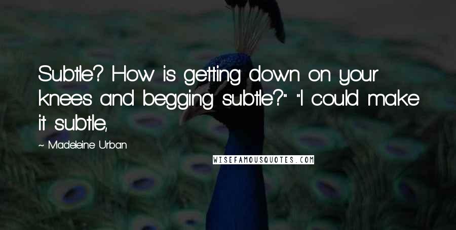 Madeleine Urban Quotes: Subtle? How is getting down on your knees and begging subtle?" "I could make it subtle,