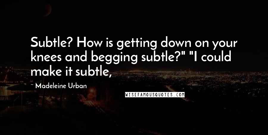 Madeleine Urban Quotes: Subtle? How is getting down on your knees and begging subtle?" "I could make it subtle,