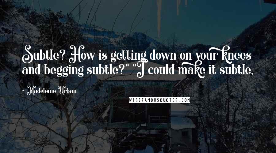 Madeleine Urban Quotes: Subtle? How is getting down on your knees and begging subtle?" "I could make it subtle,