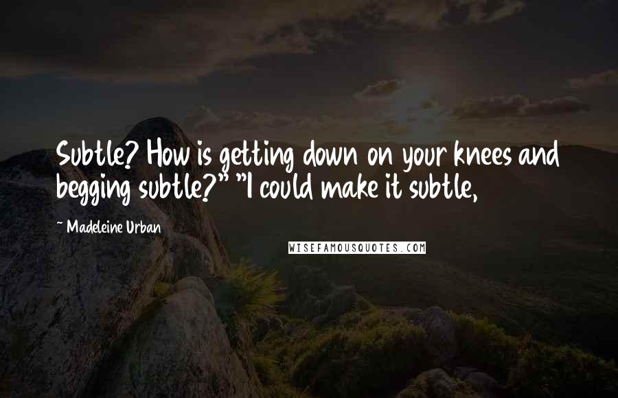 Madeleine Urban Quotes: Subtle? How is getting down on your knees and begging subtle?" "I could make it subtle,