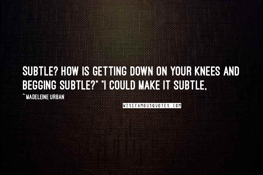 Madeleine Urban Quotes: Subtle? How is getting down on your knees and begging subtle?" "I could make it subtle,