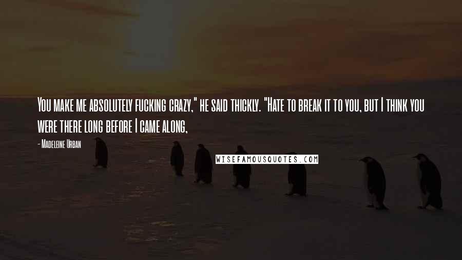 Madeleine Urban Quotes: You make me absolutely fucking crazy," he said thickly. "Hate to break it to you, but I think you were there long before I came along,