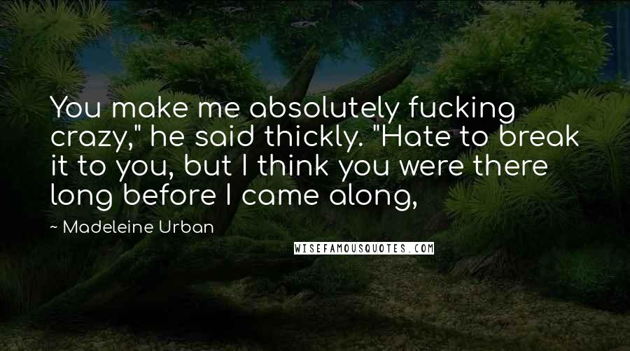 Madeleine Urban Quotes: You make me absolutely fucking crazy," he said thickly. "Hate to break it to you, but I think you were there long before I came along,