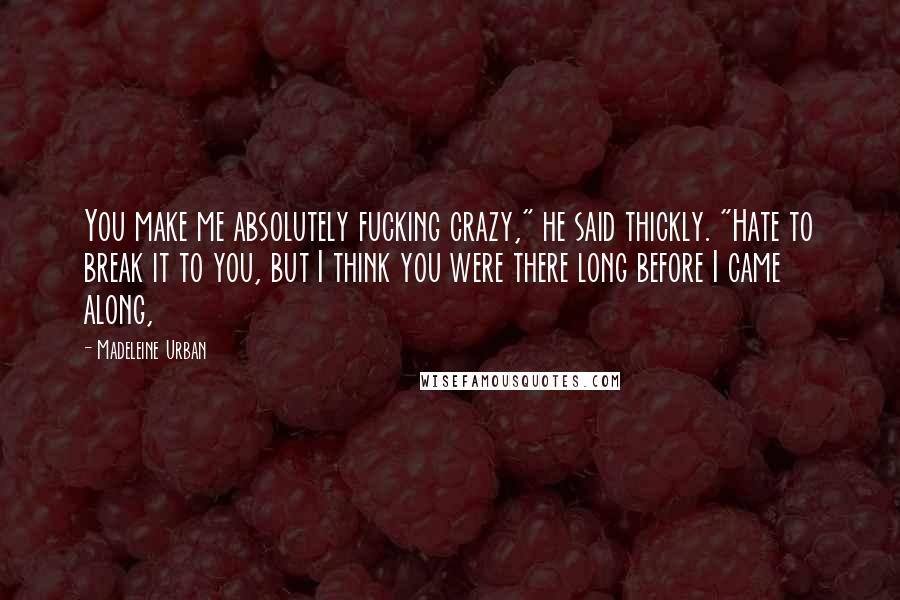 Madeleine Urban Quotes: You make me absolutely fucking crazy," he said thickly. "Hate to break it to you, but I think you were there long before I came along,