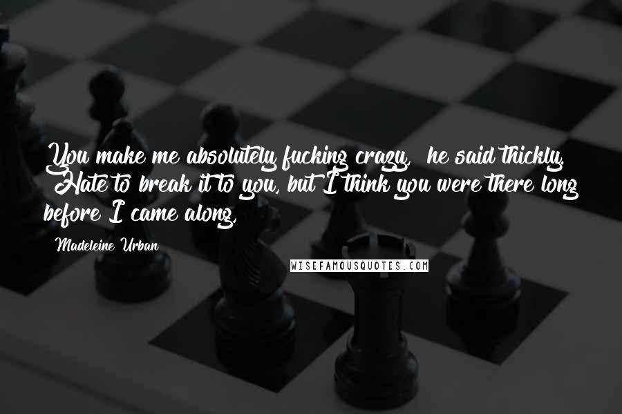 Madeleine Urban Quotes: You make me absolutely fucking crazy," he said thickly. "Hate to break it to you, but I think you were there long before I came along,