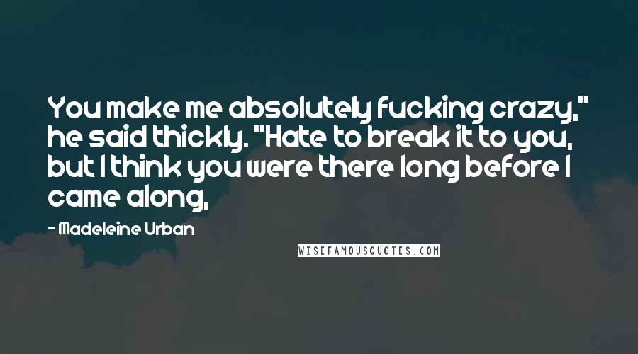 Madeleine Urban Quotes: You make me absolutely fucking crazy," he said thickly. "Hate to break it to you, but I think you were there long before I came along,