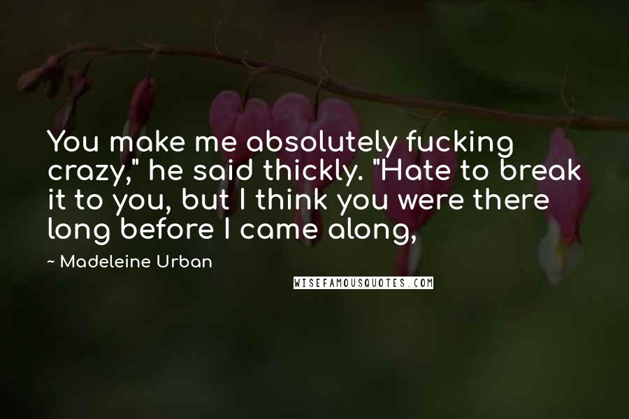 Madeleine Urban Quotes: You make me absolutely fucking crazy," he said thickly. "Hate to break it to you, but I think you were there long before I came along,