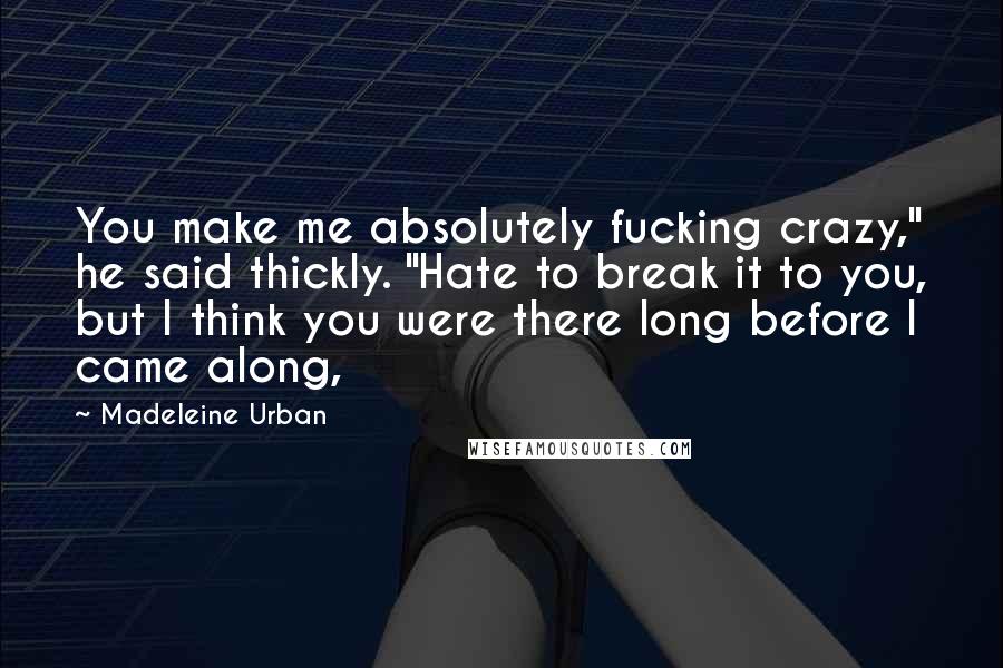 Madeleine Urban Quotes: You make me absolutely fucking crazy," he said thickly. "Hate to break it to you, but I think you were there long before I came along,