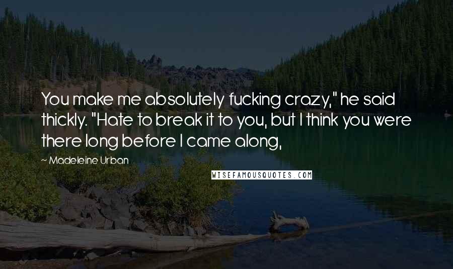 Madeleine Urban Quotes: You make me absolutely fucking crazy," he said thickly. "Hate to break it to you, but I think you were there long before I came along,