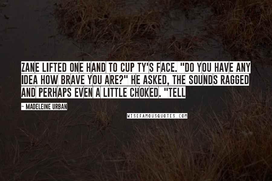 Madeleine Urban Quotes: Zane lifted one hand to cup Ty's face. "Do you have any idea how brave you are?" he asked, the sounds ragged and perhaps even a little choked. "Tell