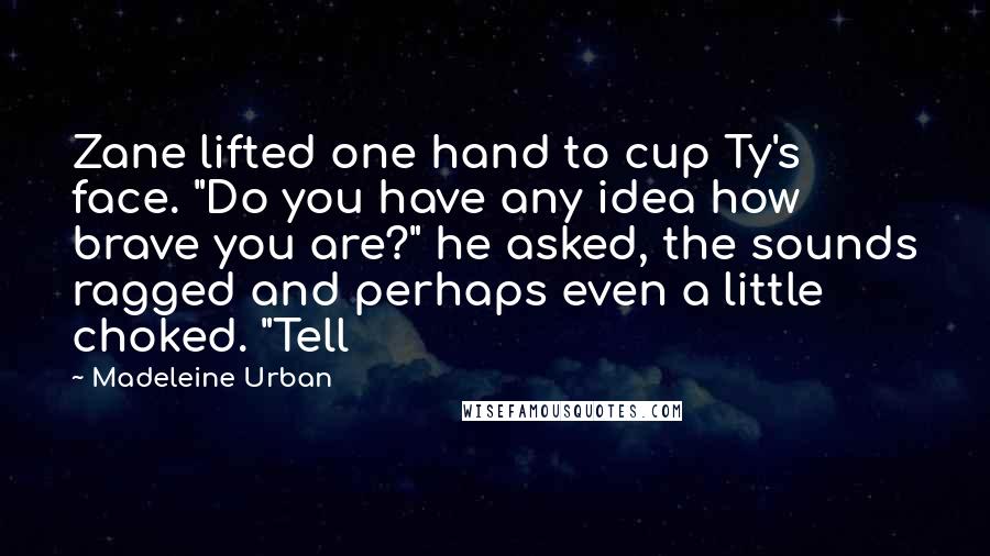 Madeleine Urban Quotes: Zane lifted one hand to cup Ty's face. "Do you have any idea how brave you are?" he asked, the sounds ragged and perhaps even a little choked. "Tell