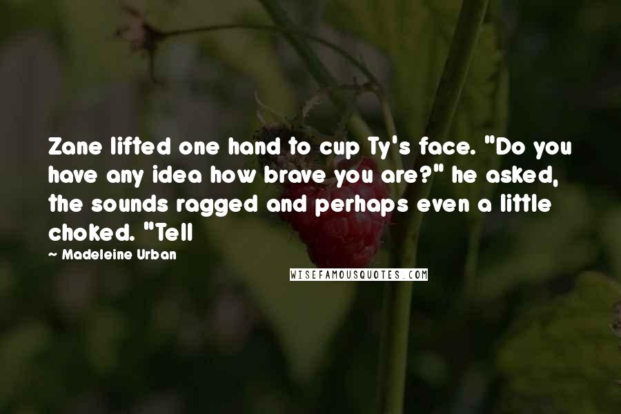 Madeleine Urban Quotes: Zane lifted one hand to cup Ty's face. "Do you have any idea how brave you are?" he asked, the sounds ragged and perhaps even a little choked. "Tell