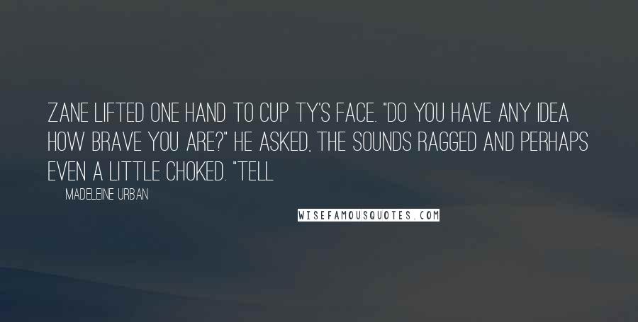 Madeleine Urban Quotes: Zane lifted one hand to cup Ty's face. "Do you have any idea how brave you are?" he asked, the sounds ragged and perhaps even a little choked. "Tell