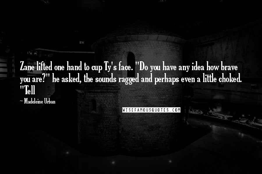 Madeleine Urban Quotes: Zane lifted one hand to cup Ty's face. "Do you have any idea how brave you are?" he asked, the sounds ragged and perhaps even a little choked. "Tell