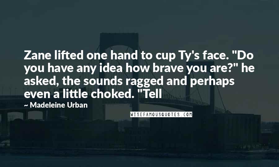 Madeleine Urban Quotes: Zane lifted one hand to cup Ty's face. "Do you have any idea how brave you are?" he asked, the sounds ragged and perhaps even a little choked. "Tell