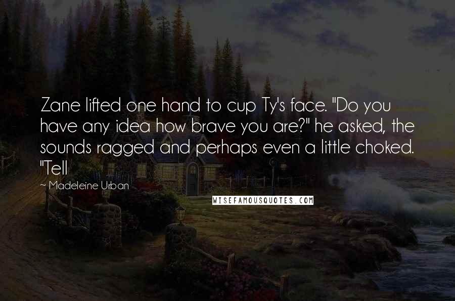 Madeleine Urban Quotes: Zane lifted one hand to cup Ty's face. "Do you have any idea how brave you are?" he asked, the sounds ragged and perhaps even a little choked. "Tell
