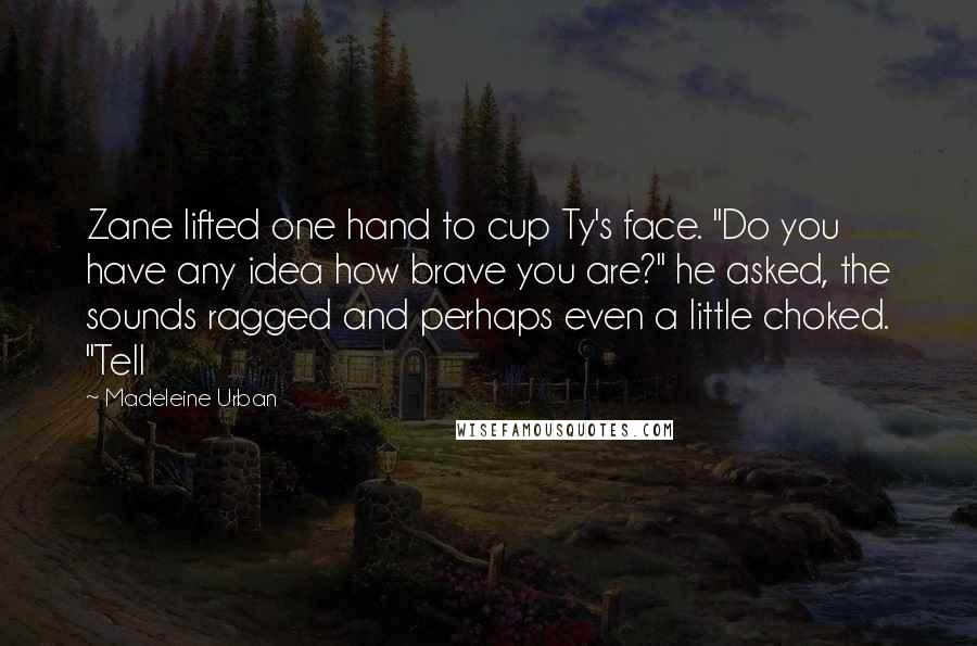 Madeleine Urban Quotes: Zane lifted one hand to cup Ty's face. "Do you have any idea how brave you are?" he asked, the sounds ragged and perhaps even a little choked. "Tell