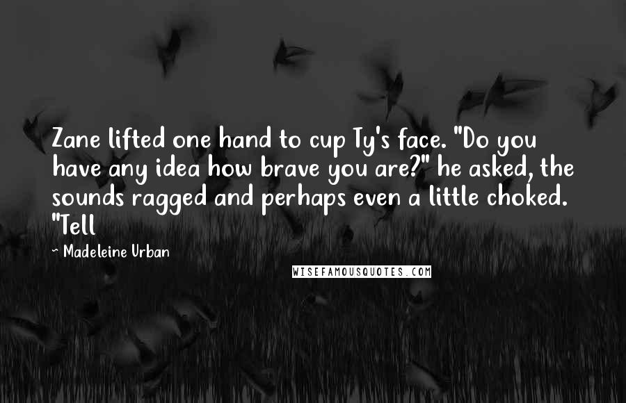 Madeleine Urban Quotes: Zane lifted one hand to cup Ty's face. "Do you have any idea how brave you are?" he asked, the sounds ragged and perhaps even a little choked. "Tell