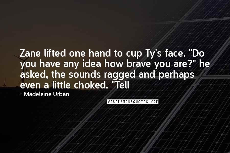 Madeleine Urban Quotes: Zane lifted one hand to cup Ty's face. "Do you have any idea how brave you are?" he asked, the sounds ragged and perhaps even a little choked. "Tell