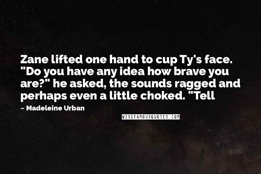 Madeleine Urban Quotes: Zane lifted one hand to cup Ty's face. "Do you have any idea how brave you are?" he asked, the sounds ragged and perhaps even a little choked. "Tell