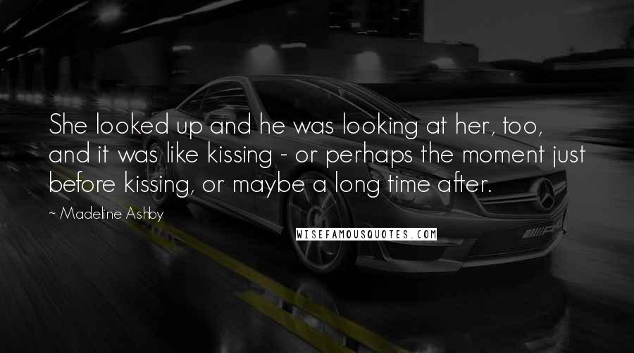 Madeline Ashby Quotes: She looked up and he was looking at her, too, and it was like kissing - or perhaps the moment just before kissing, or maybe a long time after.