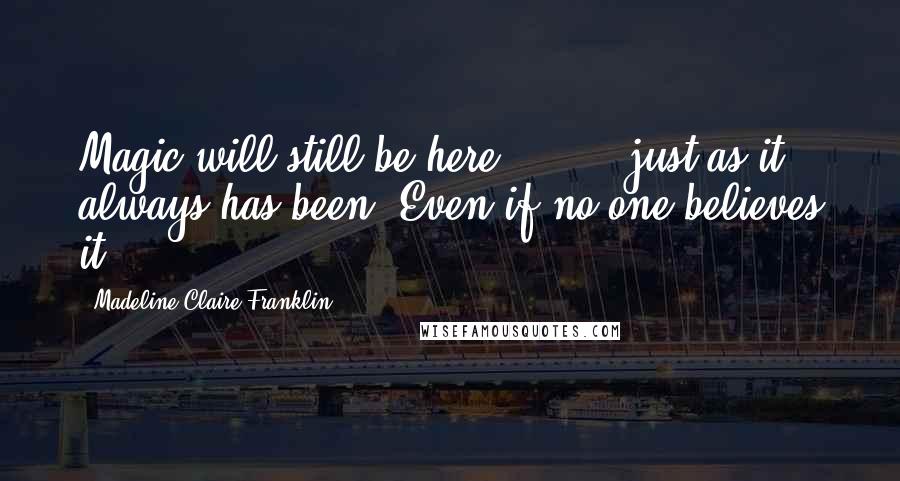 Madeline Claire Franklin Quotes: Magic will still be here [ ... ] just as it always has been. Even if no one believes it.