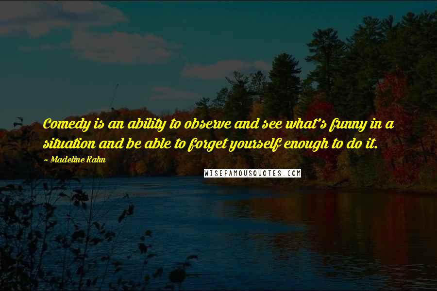 Madeline Kahn Quotes: Comedy is an ability to observe and see what's funny in a situation and be able to forget yourself enough to do it.