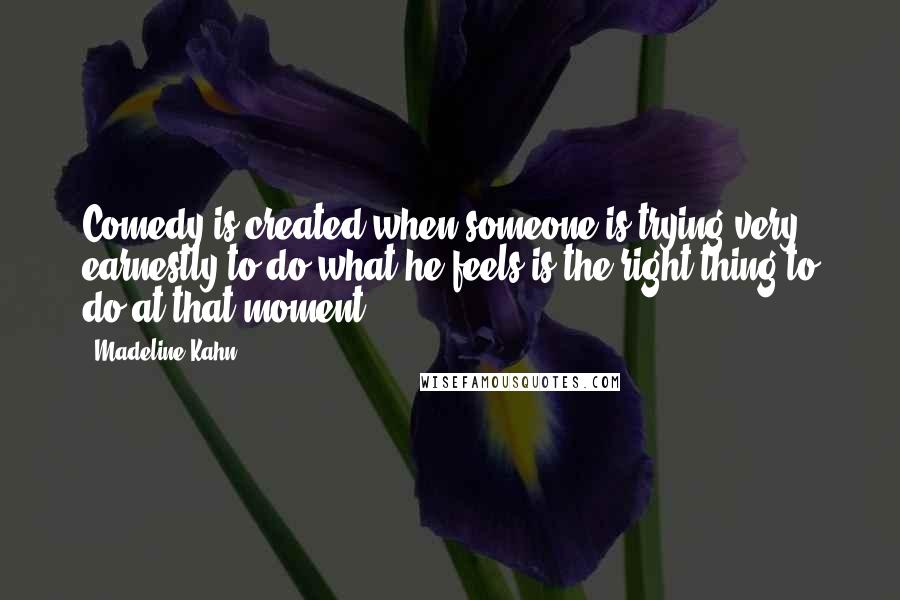 Madeline Kahn Quotes: Comedy is created when someone is trying very earnestly to do what he feels is the right thing to do at that moment.