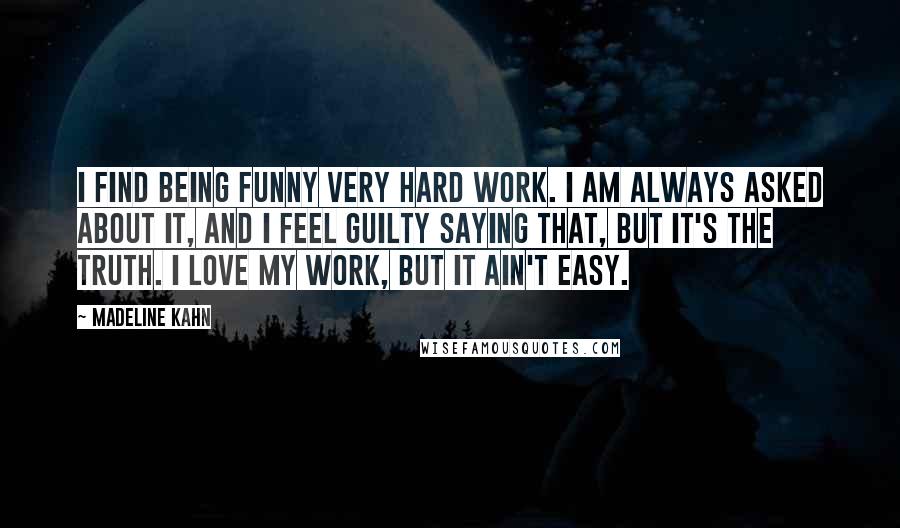 Madeline Kahn Quotes: I find being funny very hard work. I am always asked about it, and I feel guilty saying that, but it's the truth. I love my work, but it ain't easy.