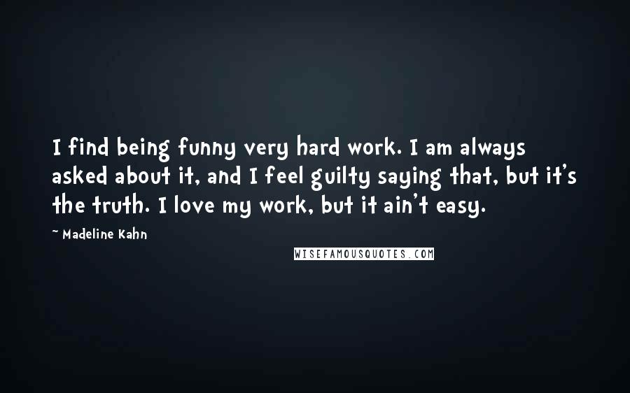 Madeline Kahn Quotes: I find being funny very hard work. I am always asked about it, and I feel guilty saying that, but it's the truth. I love my work, but it ain't easy.