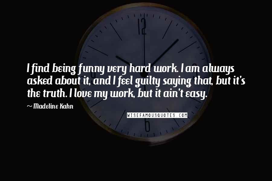 Madeline Kahn Quotes: I find being funny very hard work. I am always asked about it, and I feel guilty saying that, but it's the truth. I love my work, but it ain't easy.