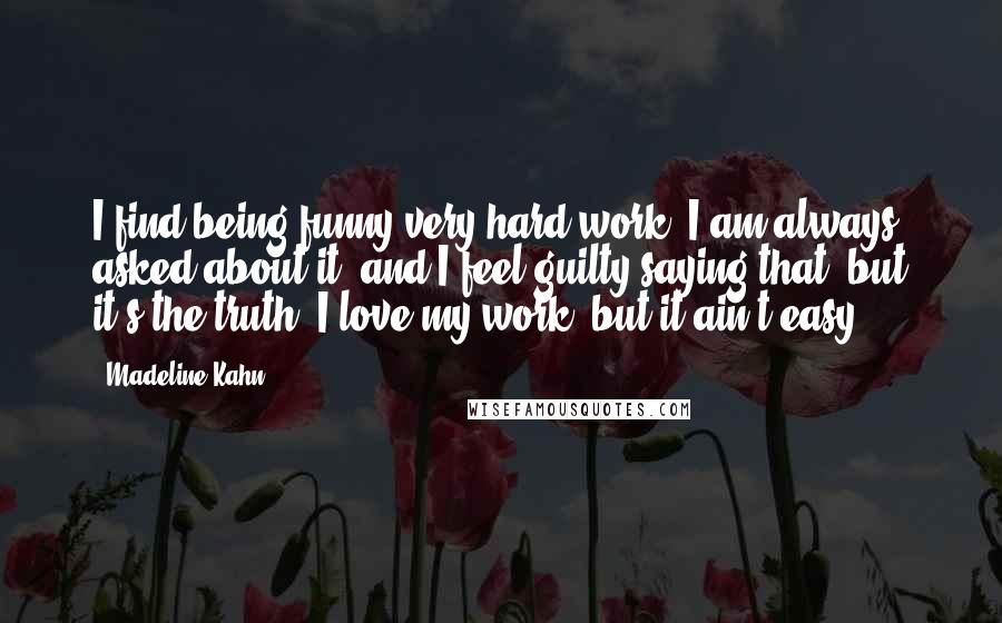 Madeline Kahn Quotes: I find being funny very hard work. I am always asked about it, and I feel guilty saying that, but it's the truth. I love my work, but it ain't easy.