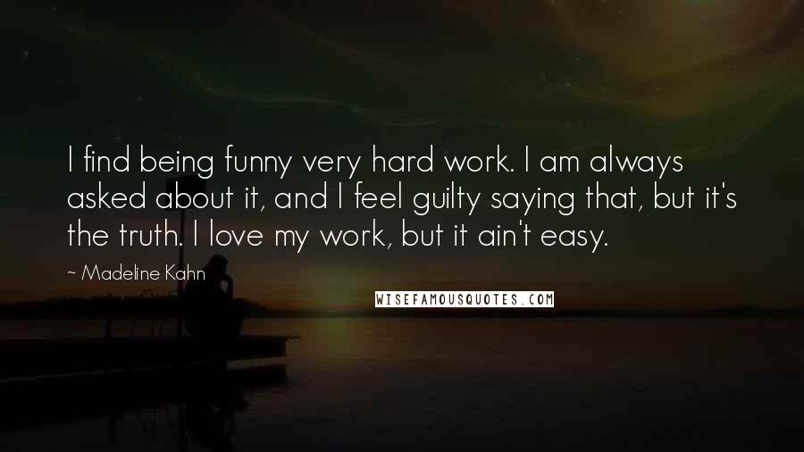 Madeline Kahn Quotes: I find being funny very hard work. I am always asked about it, and I feel guilty saying that, but it's the truth. I love my work, but it ain't easy.