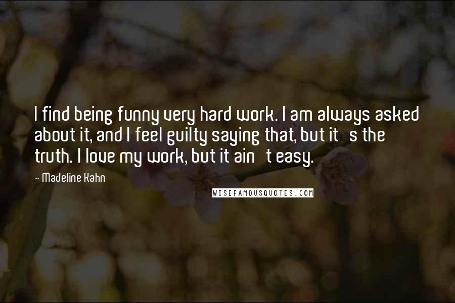 Madeline Kahn Quotes: I find being funny very hard work. I am always asked about it, and I feel guilty saying that, but it's the truth. I love my work, but it ain't easy.