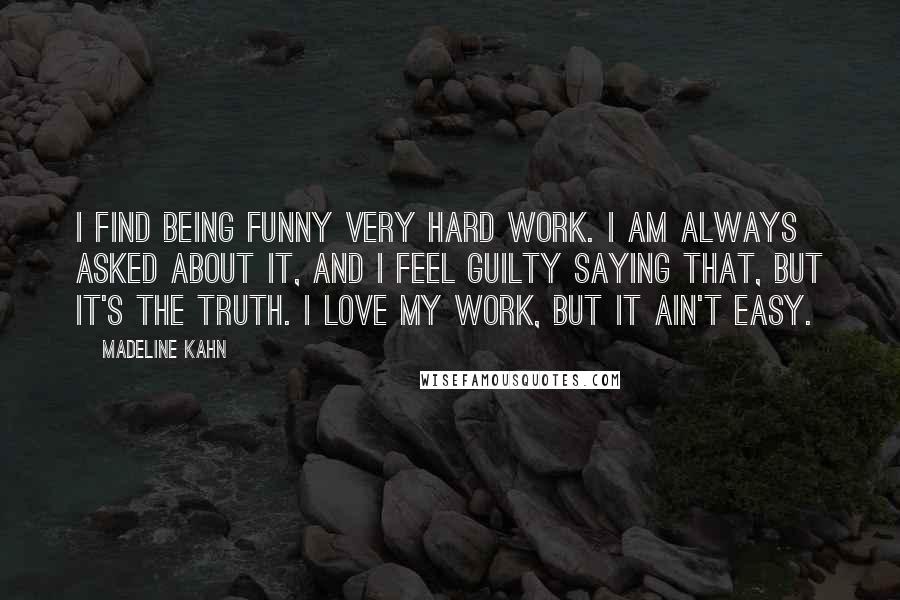 Madeline Kahn Quotes: I find being funny very hard work. I am always asked about it, and I feel guilty saying that, but it's the truth. I love my work, but it ain't easy.