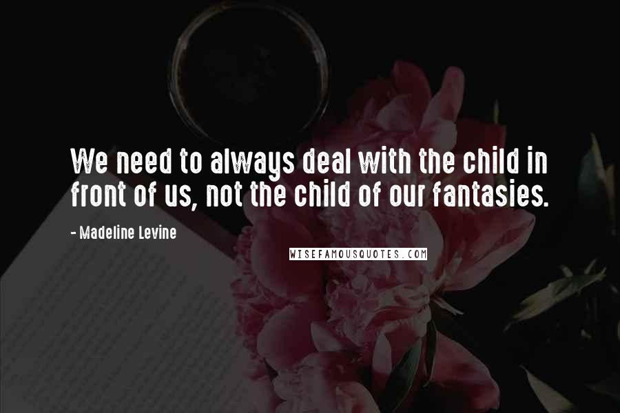 Madeline Levine Quotes: We need to always deal with the child in front of us, not the child of our fantasies.