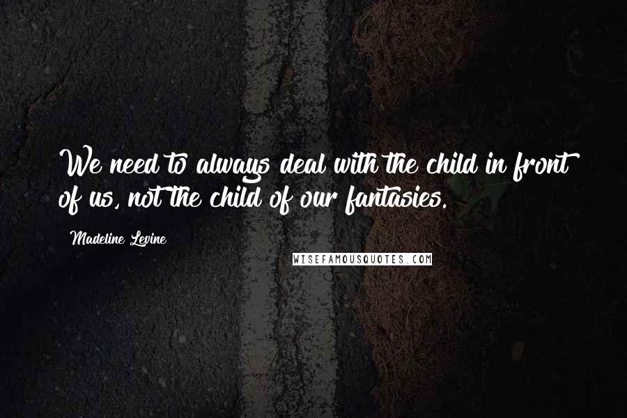 Madeline Levine Quotes: We need to always deal with the child in front of us, not the child of our fantasies.