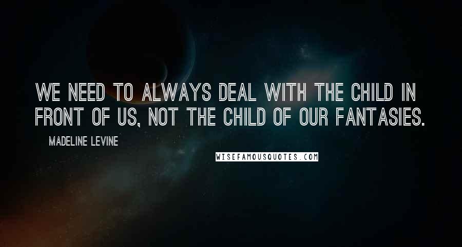 Madeline Levine Quotes: We need to always deal with the child in front of us, not the child of our fantasies.