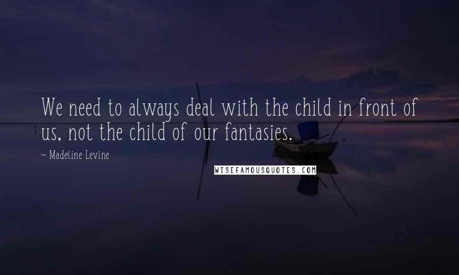 Madeline Levine Quotes: We need to always deal with the child in front of us, not the child of our fantasies.