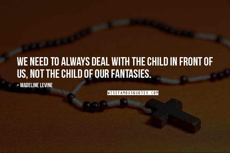Madeline Levine Quotes: We need to always deal with the child in front of us, not the child of our fantasies.