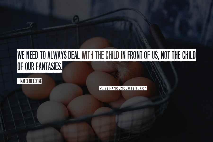 Madeline Levine Quotes: We need to always deal with the child in front of us, not the child of our fantasies.