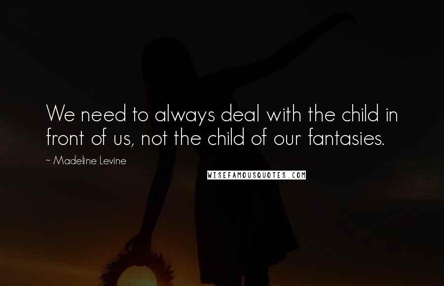 Madeline Levine Quotes: We need to always deal with the child in front of us, not the child of our fantasies.