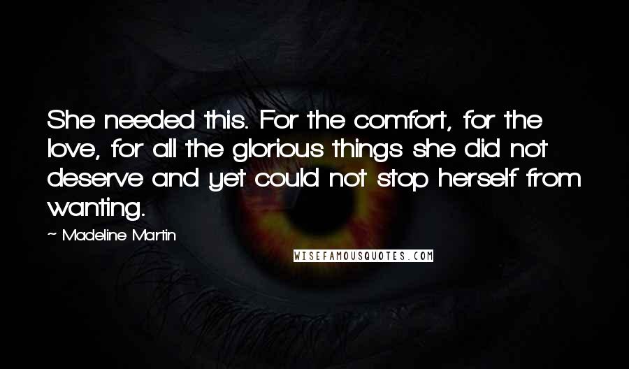 Madeline Martin Quotes: She needed this. For the comfort, for the love, for all the glorious things she did not deserve and yet could not stop herself from wanting.