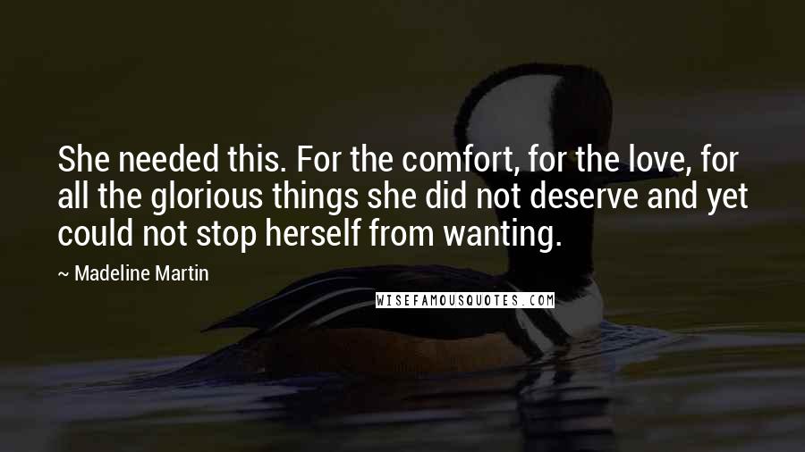 Madeline Martin Quotes: She needed this. For the comfort, for the love, for all the glorious things she did not deserve and yet could not stop herself from wanting.