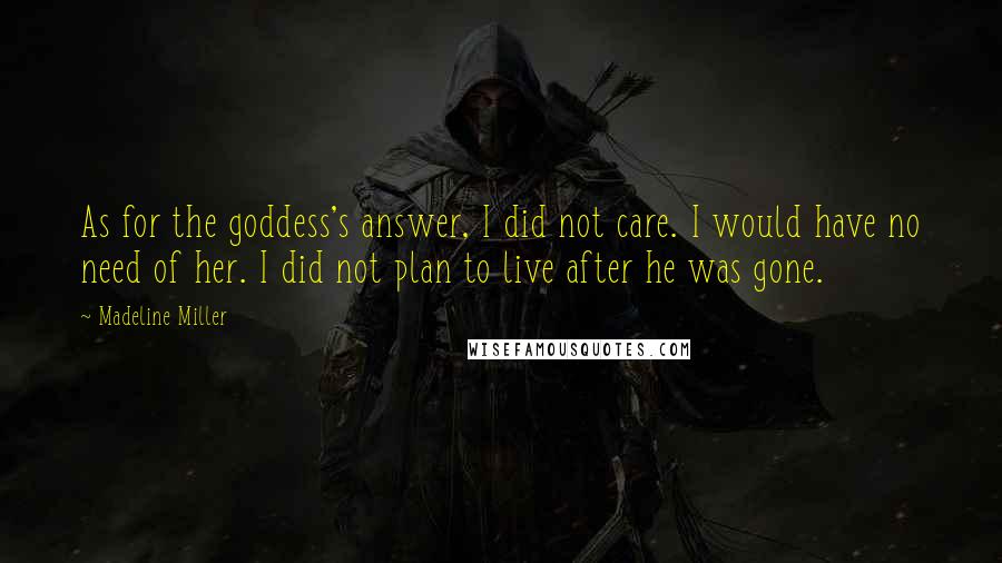 Madeline Miller Quotes: As for the goddess's answer, I did not care. I would have no need of her. I did not plan to live after he was gone.