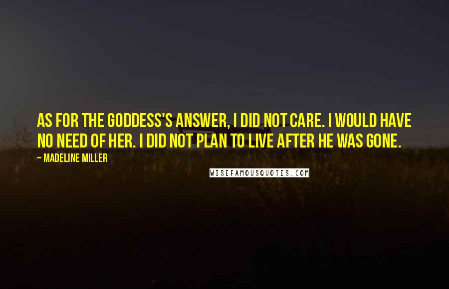 Madeline Miller Quotes: As for the goddess's answer, I did not care. I would have no need of her. I did not plan to live after he was gone.