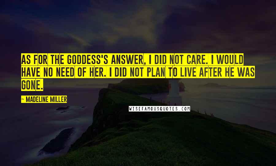 Madeline Miller Quotes: As for the goddess's answer, I did not care. I would have no need of her. I did not plan to live after he was gone.