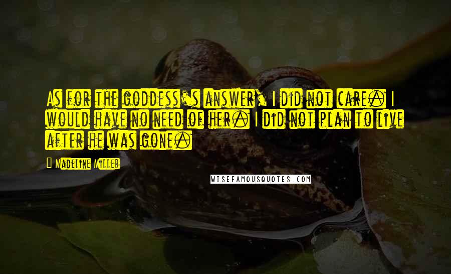 Madeline Miller Quotes: As for the goddess's answer, I did not care. I would have no need of her. I did not plan to live after he was gone.