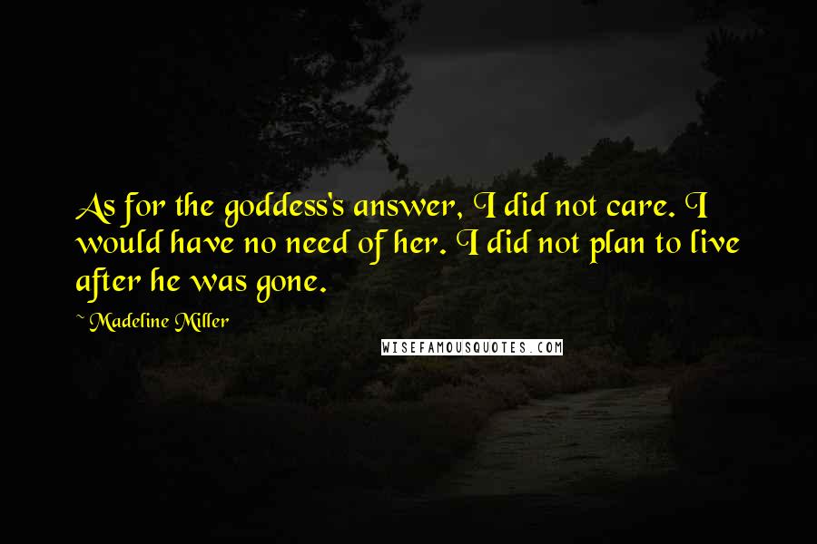 Madeline Miller Quotes: As for the goddess's answer, I did not care. I would have no need of her. I did not plan to live after he was gone.