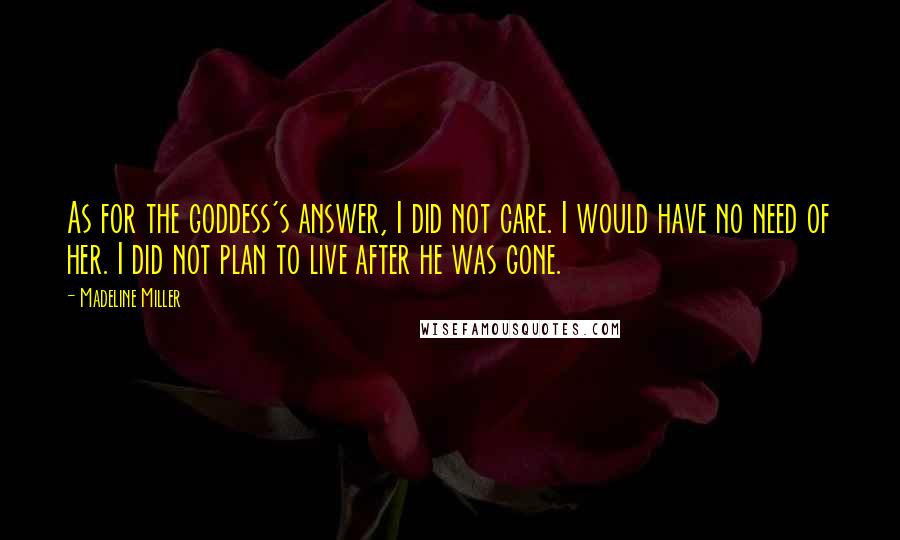 Madeline Miller Quotes: As for the goddess's answer, I did not care. I would have no need of her. I did not plan to live after he was gone.